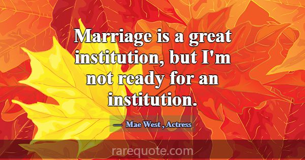 Marriage is a great institution, but I'm not ready... -Mae West