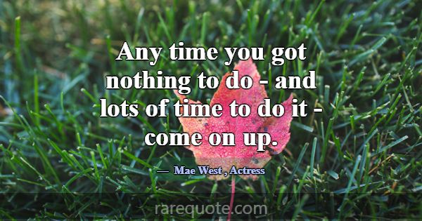 Any time you got nothing to do - and lots of time ... -Mae West