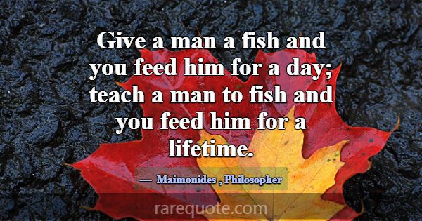 Give a man a fish and you feed him for a day; teac... -Maimonides
