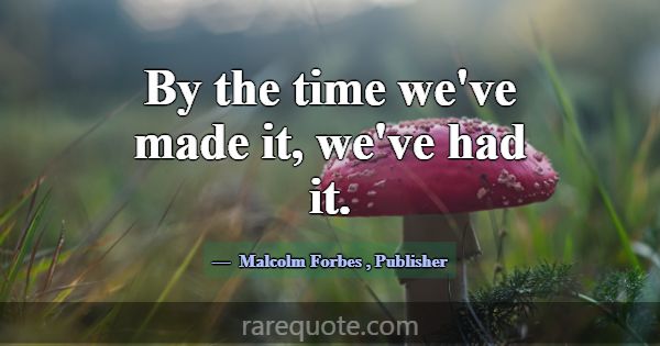 By the time we've made it, we've had it.... -Malcolm Forbes