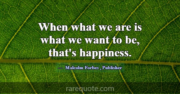 When what we are is what we want to be, that's hap... -Malcolm Forbes