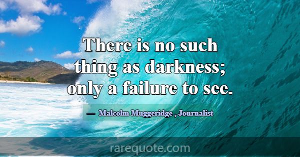 There is no such thing as darkness; only a failure... -Malcolm Muggeridge