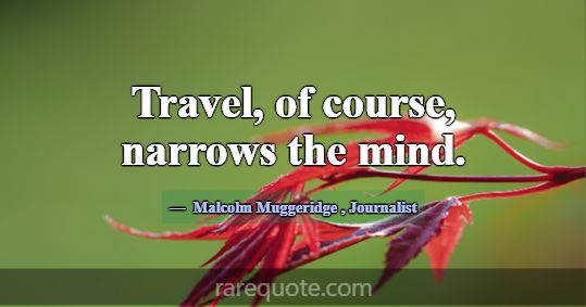 Travel, of course, narrows the mind.... -Malcolm Muggeridge