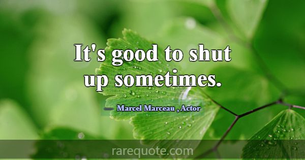 It's good to shut up sometimes.... -Marcel Marceau