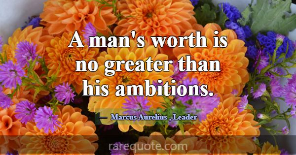 A man's worth is no greater than his ambitions.... -Marcus Aurelius