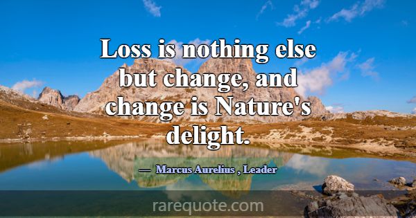 Loss is nothing else but change, and change is Nat... -Marcus Aurelius