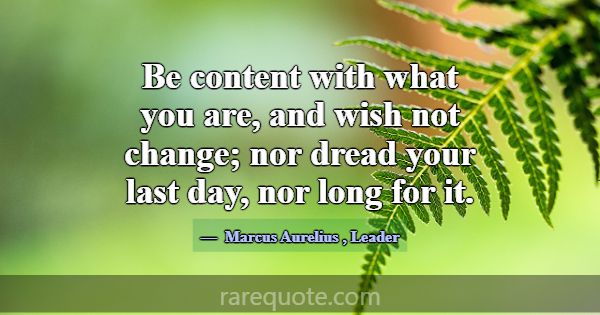 Be content with what you are, and wish not change;... -Marcus Aurelius