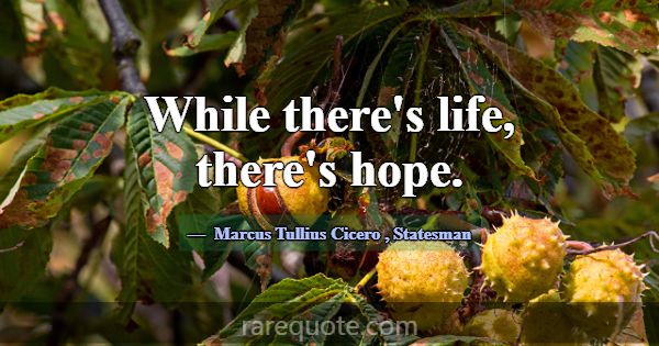 While there's life, there's hope.... -Marcus Tullius Cicero