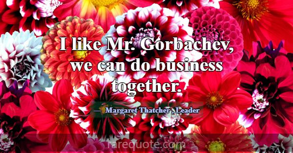 I like Mr. Gorbachev, we can do business together.... -Margaret Thatcher