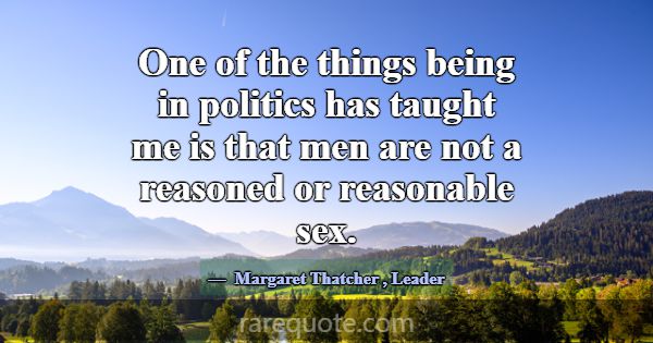 One of the things being in politics has taught me ... -Margaret Thatcher