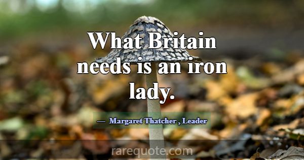 What Britain needs is an iron lady.... -Margaret Thatcher