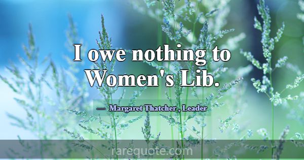 I owe nothing to Women's Lib.... -Margaret Thatcher