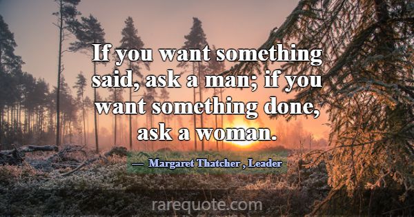 If you want something said, ask a man; if you want... -Margaret Thatcher
