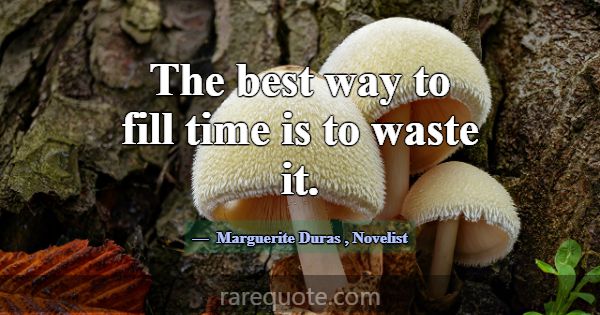 The best way to fill time is to waste it.... -Marguerite Duras