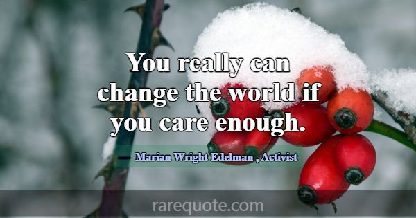 You really can change the world if you care enough... -Marian Wright Edelman
