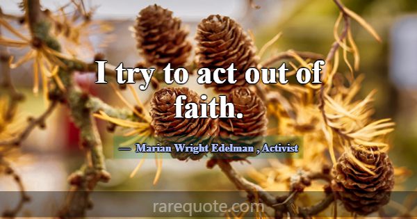I try to act out of faith.... -Marian Wright Edelman