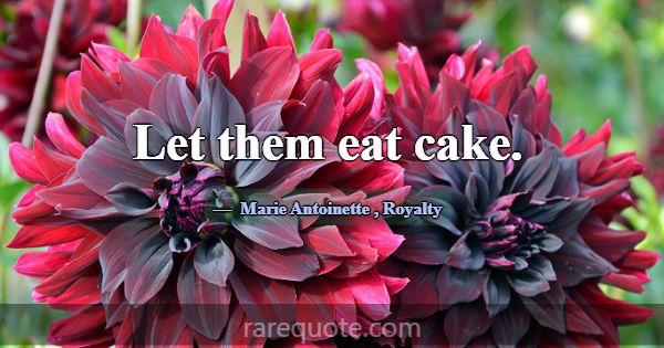 Let them eat cake.... -Marie Antoinette