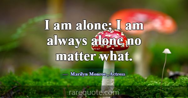 I am alone; I am always alone no matter what.... -Marilyn Monroe