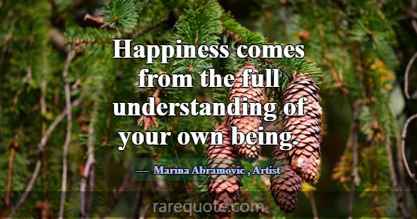 Happiness comes from the full understanding of you... -Marina Abramovic