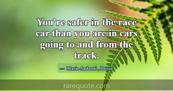 You're safer in the race car than you are in cars ... -Mario Andretti