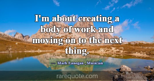 I'm about creating a body of work and moving on to... -Mark Lanegan