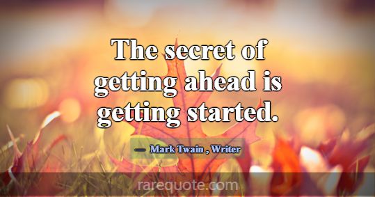 The secret of getting ahead is getting started.... -Mark Twain