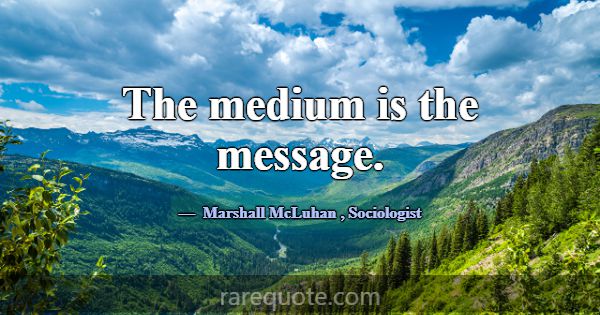 The medium is the message.... -Marshall McLuhan