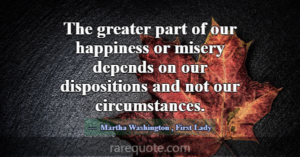 The greater part of our happiness or misery depend... -Martha Washington