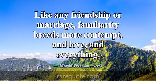 Like any friendship or marriage, familiarity breed... -Martin Freeman