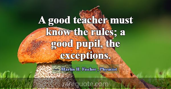A good teacher must know the rules; a good pupil, ... -Martin H. Fischer