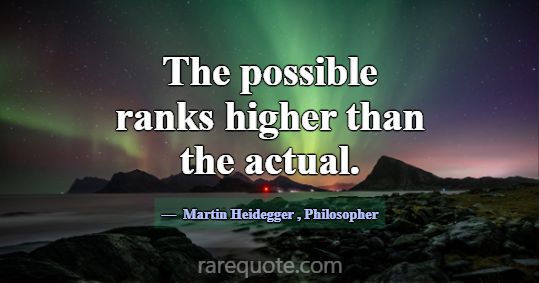 The possible ranks higher than the actual.... -Martin Heidegger
