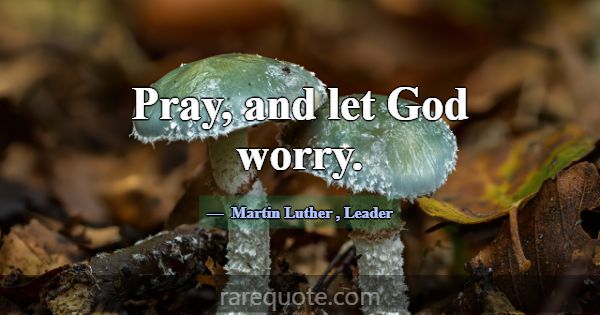 Pray, and let God worry.... -Martin Luther
