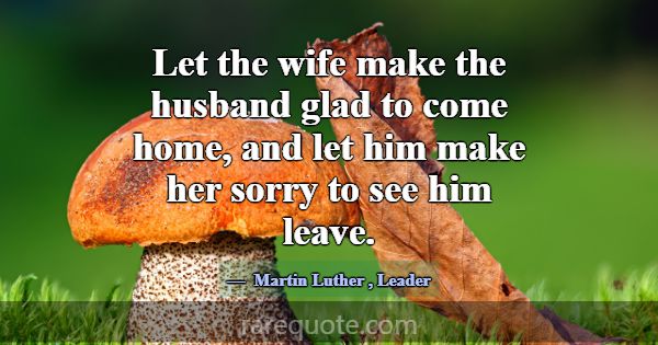 Let the wife make the husband glad to come home, a... -Martin Luther