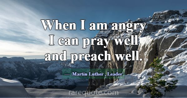 When I am angry I can pray well and preach well.... -Martin Luther