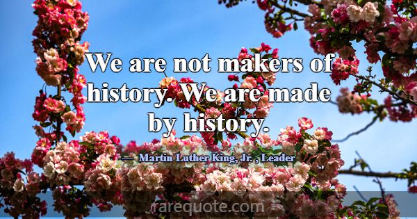 We are not makers of history. We are made by histo... -Martin Luther King, Jr.