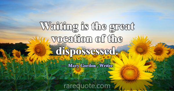 Waiting is the great vocation of the dispossessed.... -Mary Gordon