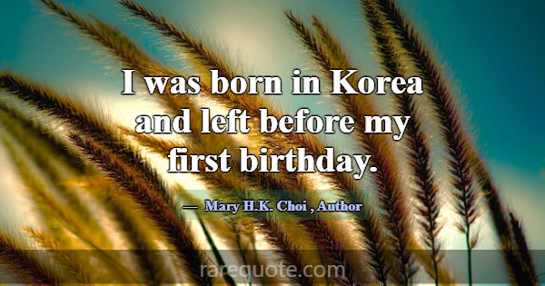 I was born in Korea and left before my first birth... -Mary H.K. Choi