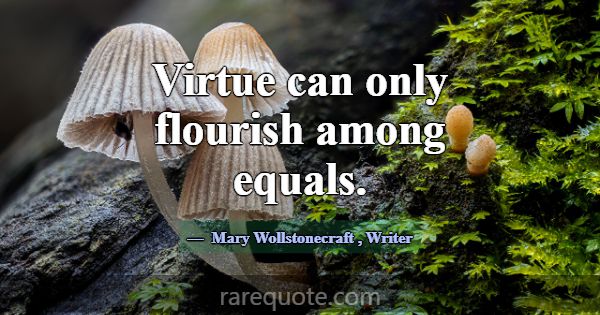 Virtue can only flourish among equals.... -Mary Wollstonecraft