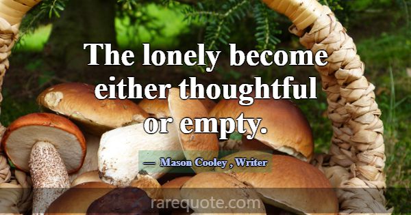 The lonely become either thoughtful or empty.... -Mason Cooley