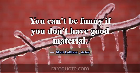 You can't be funny if you don't have good material... -Matt LeBlanc