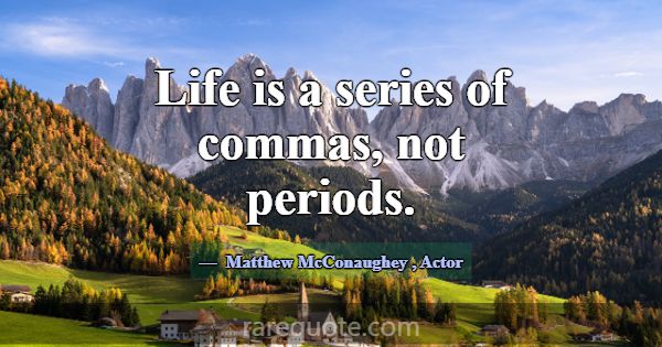 Life is a series of commas, not periods.... -Matthew McConaughey