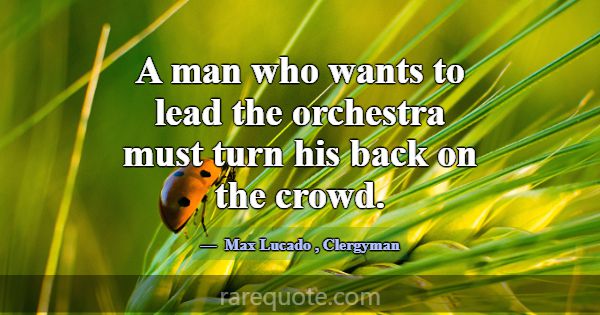 A man who wants to lead the orchestra must turn hi... -Max Lucado