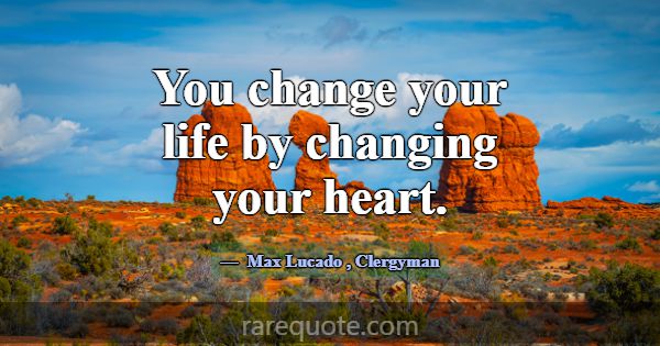 You change your life by changing your heart.... -Max Lucado