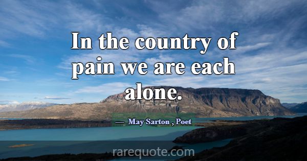 In the country of pain we are each alone.... -May Sarton