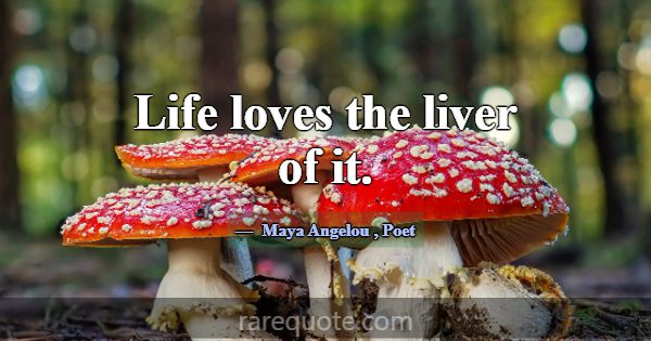 Life loves the liver of it.... -Maya Angelou