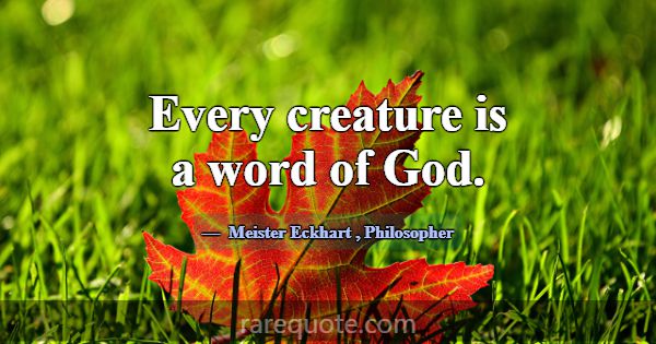 Every creature is a word of God.... -Meister Eckhart