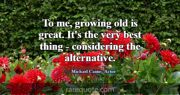 To me, growing old is great. It's the very best th... -Michael Caine
