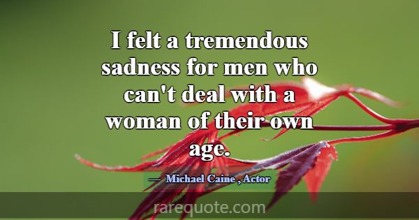 I felt a tremendous sadness for men who can't deal... -Michael Caine