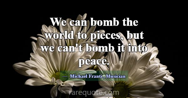 We can bomb the world to pieces, but we can't bomb... -Michael Franti
