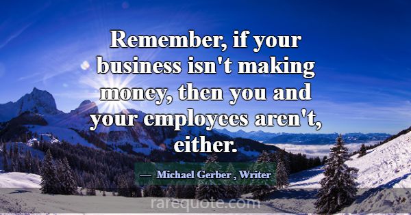 Remember, if your business isn't making money, the... -Michael Gerber